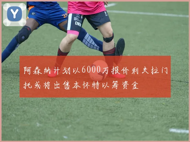 阿森纳计划以6000万报价利夫拉门托或将出售本怀特以筹资金