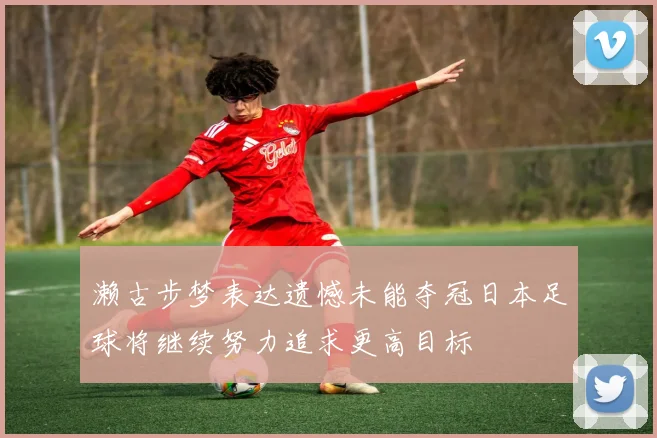 濑古步梦表达遗憾未能夺冠日本足球将继续努力追求更高目标