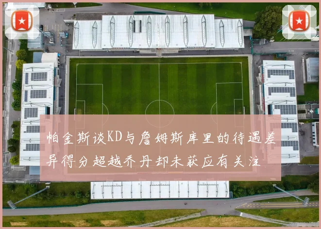 帕金斯谈KD与詹姆斯库里的待遇差异得分超越乔丹却未获应有关注