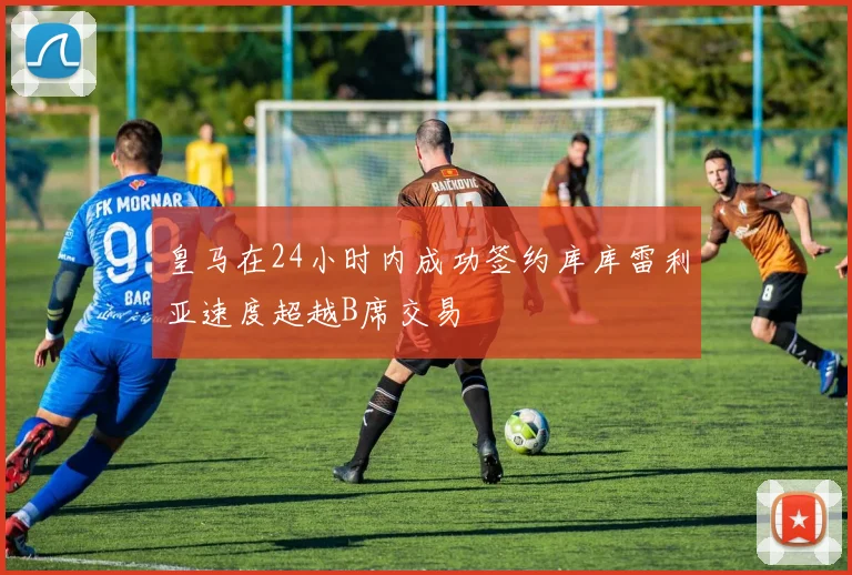 皇马在24小时内成功签约库库雷利亚速度超越B席交易