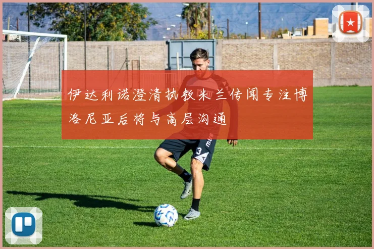 伊达利诺澄清执教米兰传闻专注博洛尼亚后将与高层沟通