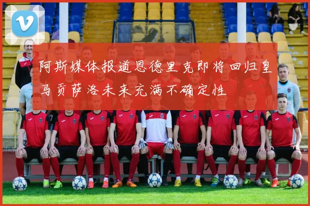 阿斯媒体报道恩德里克即将回归皇马贡萨洛未来充满不确定性