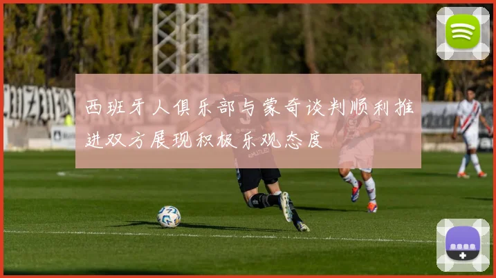 西班牙人俱乐部与蒙奇谈判顺利推进双方展现积极乐观态度
