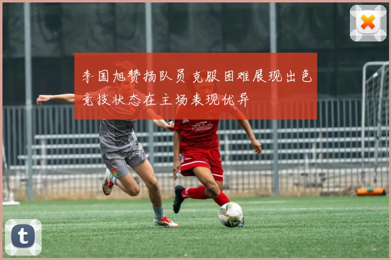 李国旭赞扬队员克服困难展现出色竞技状态在主场表现优异