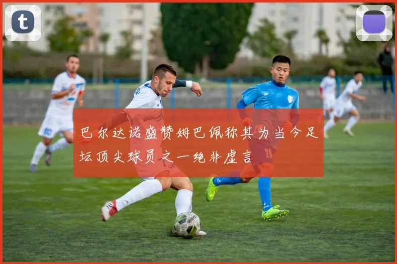 巴尔达诺盛赞姆巴佩称其为当今足坛顶尖球员之一绝非虚言