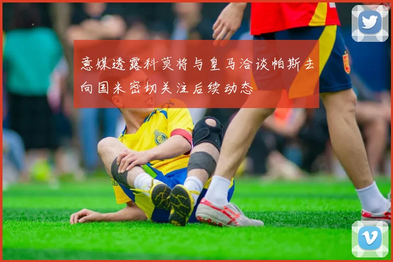 意媒透露科莫将与皇马洽谈帕斯去向国米密切关注后续动态