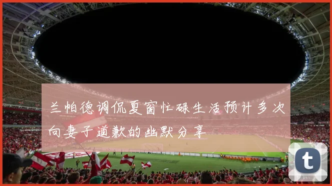 兰帕德调侃夏窗忙碌生活预计多次向妻子道歉的幽默分享