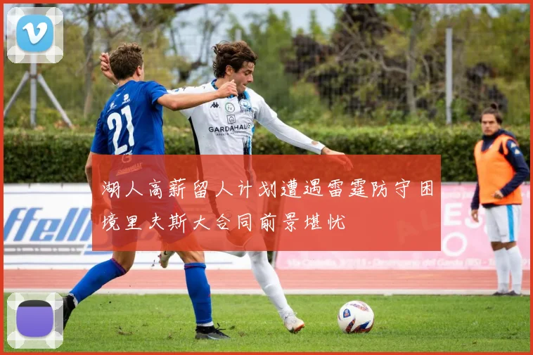 湖人高薪留人计划遭遇雷霆防守困境里夫斯大合同前景堪忧