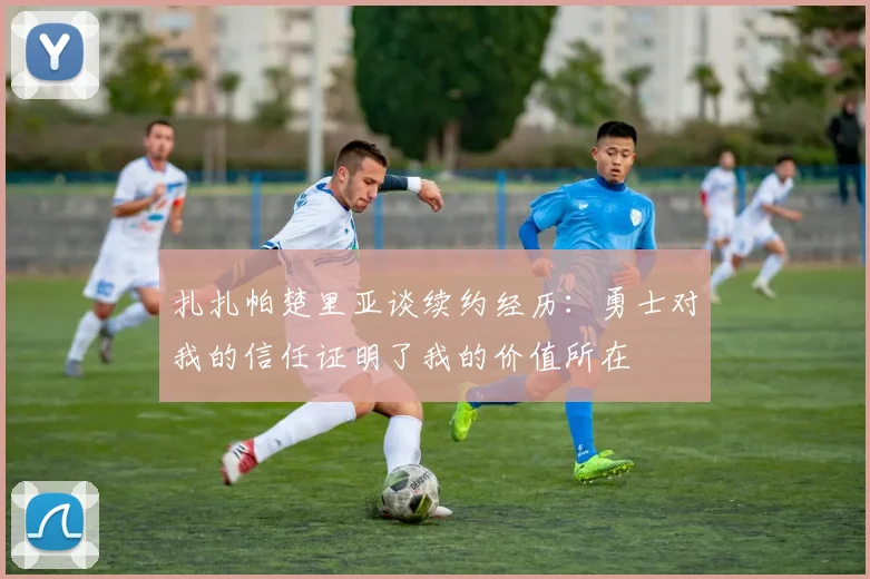 扎扎帕楚里亚谈续约经历：勇士对我的信任证明了我的价值所在