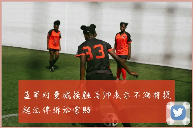 蓝军对曼城接触马帅表示不满将提起法律诉讼索赔
