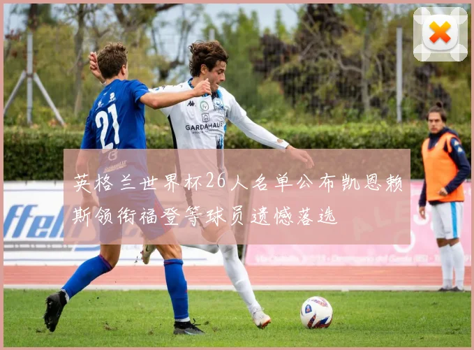 英格兰世界杯26人名单公布凯恩赖斯领衔福登等球员遗憾落选