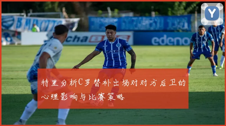 特里分析C罗替补出场对对方后卫的心理影响与比赛策略