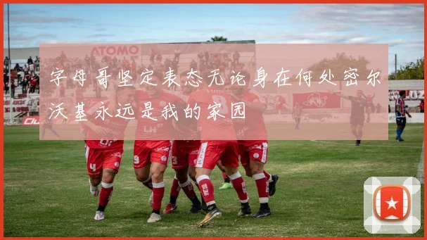 字母哥坚定表态无论身在何处密尔沃基永远是我的家园