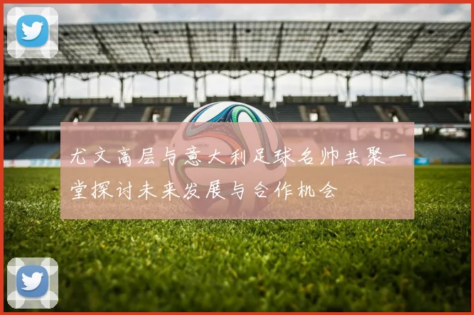 尤文高层与意大利足球名帅共聚一堂探讨未来发展与合作机会