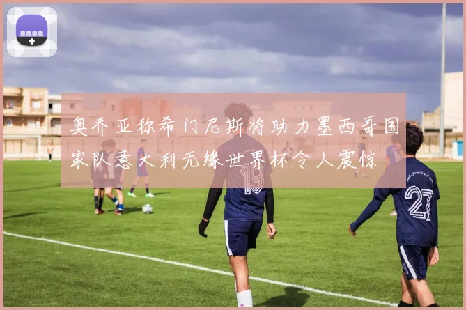 奥乔亚称希门尼斯将助力墨西哥国家队意大利无缘世界杯令人震惊