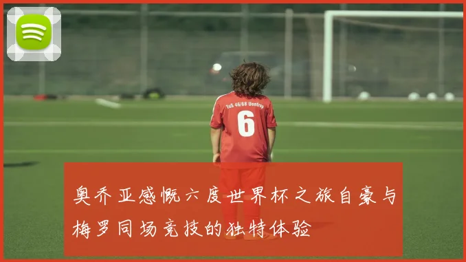 奥乔亚感慨六度世界杯之旅自豪与梅罗同场竞技的独特体验