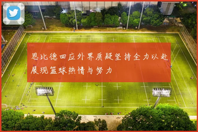 恩比德回应外界质疑坚持全力以赴展现篮球热情与努力