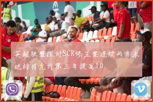 英超联盟探讨SCR修正案连续两年未达标将允许第三年提高10