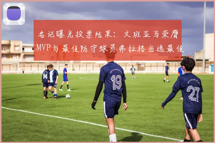 名记曝光投票结果：文班亚马荣膺MVP与最佳防守球员弗拉格当选最佳新秀