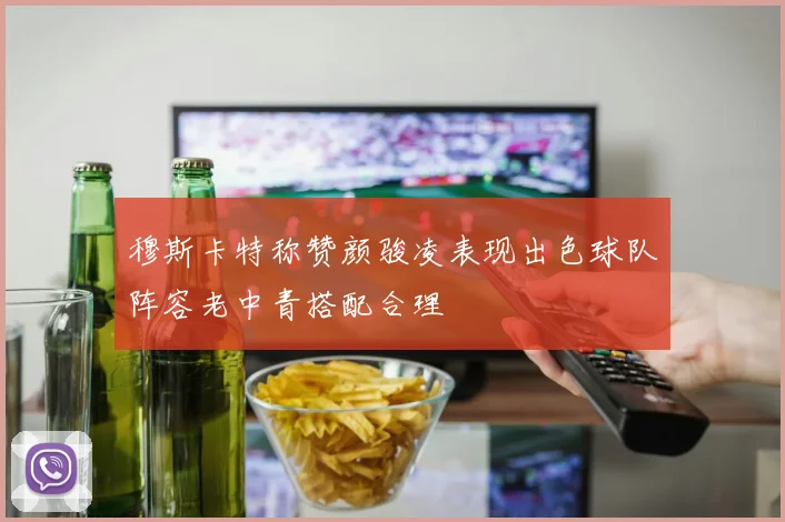 穆斯卡特称赞颜骏凌表现出色球队阵容老中青搭配合理