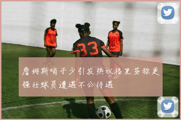 詹姆斯哨子少引发热议格里芬称更强壮球员遭遇不公待遇