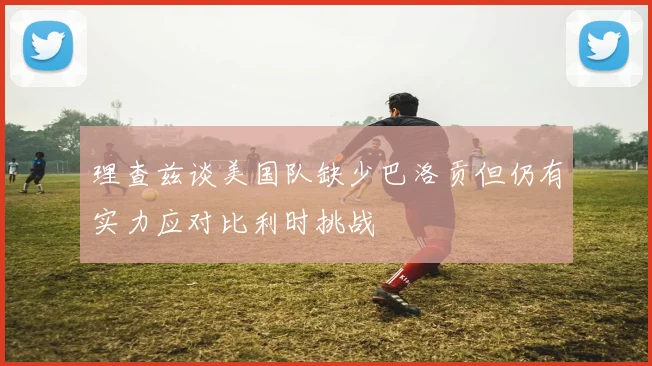 理查兹谈美国队缺少巴洛贡但仍有实力应对比利时挑战