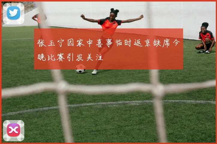 张玉宁因家中喜事临时返京缺席今晚比赛引发关注