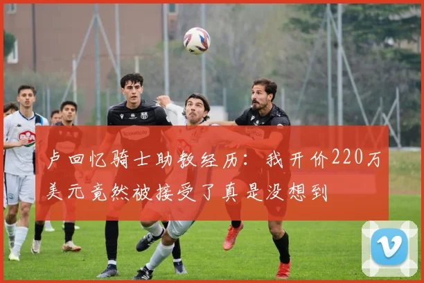 卢回忆骑士助教经历：我开价220万美元竟然被接受了真是没想到