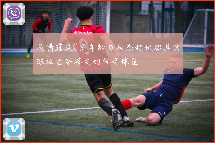 冯潇霆谈C罗年龄与状态起伏称其为球坛金字塔尖的传奇球星