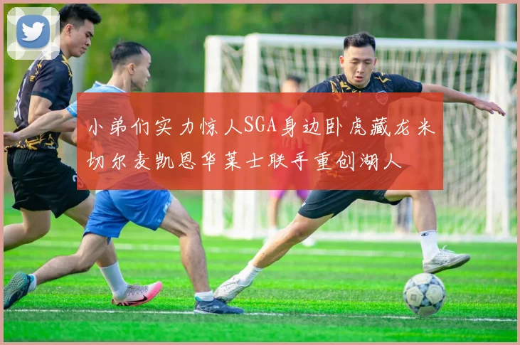 小弟们实力惊人SGA身边卧虎藏龙米切尔麦凯恩华莱士联手重创湖人